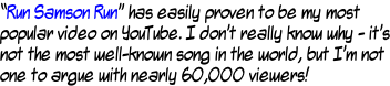 “Run Samson Run” has easily proven to be my most  popular video on YouTube. I don’t really know why - it’s not the most well-known song in the world, but I’m not one to argue with nearly 60,000 viewers!